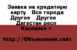 Заявка на кредитную карту - Все города Другое » Другое   . Дагестан респ.,Каспийск г.